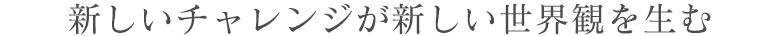 新しいチャレンジが新しい世界観を生む