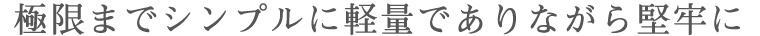 極限までシンプルに軽量でありながら堅牢に