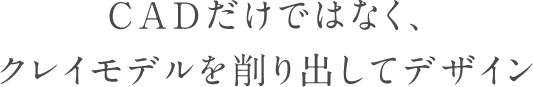 CADだけではなく、クレイモデルを削り出してデザイン