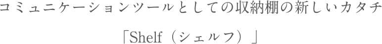 コミュニケーションツールとしての収納棚の新しいカタチ「Shelf（シェルフ）」
