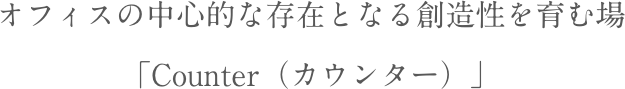 オフィスの中心的な存在となる創造性を育む場「Counter（カウンター）」