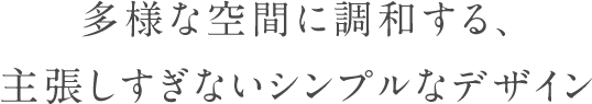 多様な空間に調和する、主張しすぎないシンプルなデザイン