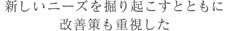 新しいニーズを掘り起こすとともに改善策も重視した