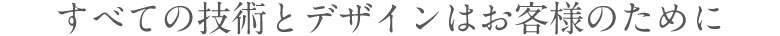 すべての技術とデザインはお客様のために