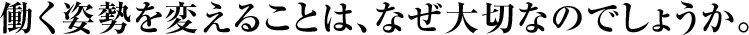 働く姿勢を変えることは、なぜ大切なのでしょうか。